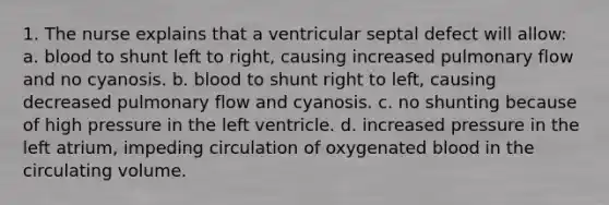 1. The nurse explains that a ventricular septal defect will allow: a. blood to shunt left to right, causing increased pulmonary flow and no cyanosis. b. blood to shunt right to left, causing decreased pulmonary flow and cyanosis. c. no shunting because of high pressure in the left ventricle. d. increased pressure in the left atrium, impeding circulation of oxygenated blood in the circulating volume.