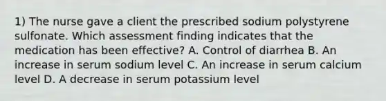 1) The nurse gave a client the prescribed sodium polystyrene sulfonate. Which assessment finding indicates that the medication has been effective? A. Control of diarrhea B. An increase in serum sodium level C. An increase in serum calcium level D. A decrease in serum potassium level