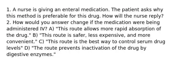 1. A nurse is giving an enteral medication. The patient asks why this method is preferable for this drug. How will the nurse reply? 2. How would you answer change if the medication were being administered IV? A) "This route allows more rapid absorption of the drug." B) "This route is safer, less expensive, and more convenient." C) "This route is the best way to control serum drug levels" D) "The route prevents inactivation of the drug by digestive enzymes."