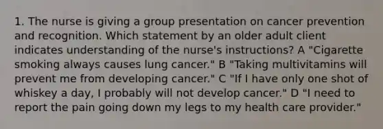 1. The nurse is giving a group presentation on cancer prevention and recognition. Which statement by an older adult client indicates understanding of the nurse's instructions? A "Cigarette smoking always causes lung cancer." B "Taking multivitamins will prevent me from developing cancer." C "If I have only one shot of whiskey a day, I probably will not develop cancer." D "I need to report the pain going down my legs to my health care provider."