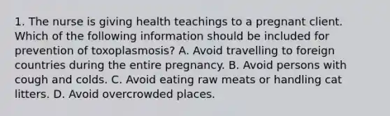 1. The nurse is giving health teachings to a pregnant client. Which of the following information should be included for prevention of toxoplasmosis? A. Avoid travelling to foreign countries during the entire pregnancy. B. Avoid persons with cough and colds. C. Avoid eating raw meats or handling cat litters. D. Avoid overcrowded places.