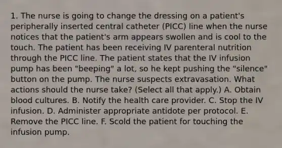 1. The nurse is going to change the dressing on a patient's peripherally inserted central catheter (PICC) line when the nurse notices that the patient's arm appears swollen and is cool to the touch. The patient has been receiving IV parenteral nutrition through the PICC line. The patient states that the IV infusion pump has been "beeping" a lot, so he kept pushing the "silence" button on the pump. The nurse suspects extravasation. What actions should the nurse take? (Select all that apply.) A. Obtain blood cultures. B. Notify the health care provider. C. Stop the IV infusion. D. Administer appropriate antidote per protocol. E. Remove the PICC line. F. Scold the patient for touching the infusion pump.