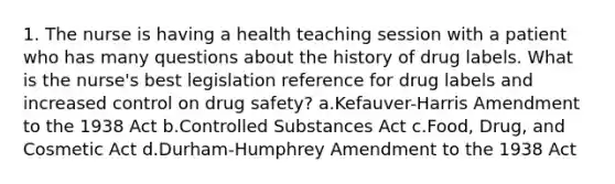 1. The nurse is having a health teaching session with a patient who has many questions about the history of drug labels. What is the nurse's best legislation reference for drug labels and increased control on drug safety? a.Kefauver-Harris Amendment to the 1938 Act b.Controlled Substances Act c.Food, Drug, and Cosmetic Act d.Durham-Humphrey Amendment to the 1938 Act