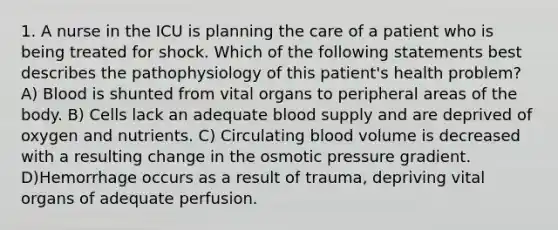 1. A nurse in the ICU is planning the care of a patient who is being treated for shock. Which of the following statements best describes the pathophysiology of this patient's health problem? A) Blood is shunted from vital organs to peripheral areas of the body. B) Cells lack an adequate blood supply and are deprived of oxygen and nutrients. C) Circulating blood volume is decreased with a resulting change in the osmotic pressure gradient. D)Hemorrhage occurs as a result of trauma, depriving vital organs of adequate perfusion.