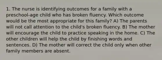 1. The nurse is identifying outcomes for a family with a preschool-age child who has broken fluency. Which outcome would be the most appropriate for this family? A) The parents will not call attention to the child's broken fluency. B) The mother will encourage the child to practice speaking in the home. C) The other children will help the child by finishing words and sentences. D) The mother will correct the child only when other family members are absent.