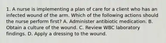 1. A nurse is implementing a plan of care for a client who has an infected wound of the arm. Which of the following actions should the nurse perform first? A. Administer antibiotic medication. B. Obtain a culture of the wound. C. Review WBC laboratory findings. D. Apply a dressing to the wound.