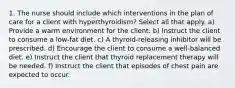 1. The nurse should include which interventions in the plan of care for a client with hyperthyroidism? Select all that apply. a) Provide a warm environment for the client. b) Instruct the client to consume a low-fat diet. c) A thyroid-releasing inhibitor will be prescribed. d) Encourage the client to consume a well-balanced diet. e) Instruct the client that thyroid replacement therapy will be needed. f) Instruct the client that episodes of chest pain are expected to occur.