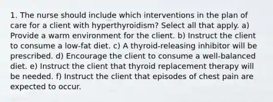 1. The nurse should include which interventions in the plan of care for a client with hyperthyroidism? Select all that apply. a) Provide a warm environment for the client. b) Instruct the client to consume a low-fat diet. c) A thyroid-releasing inhibitor will be prescribed. d) Encourage the client to consume a well-balanced diet. e) Instruct the client that thyroid replacement therapy will be needed. f) Instruct the client that episodes of chest pain are expected to occur.