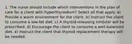 1. The nurse should include which interventions in the plan of care for a client with hyperthyroidism? Select all that apply. a) Provide a warm environment for the client. b) Instruct the client to consume a low-fat diet. c) A thyroid-releasing inhibitor will be prescribed. d) Encourage the client to consume a well-balanced diet. e) Instruct the client that thyroid replacement therapy will be needed.