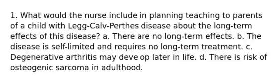 1. What would the nurse include in planning teaching to parents of a child with Legg-Calv-Perthes disease about the long-term effects of this disease? a. There are no long-term effects. b. The disease is self-limited and requires no long-term treatment. c. Degenerative arthritis may develop later in life. d. There is risk of osteogenic sarcoma in adulthood.