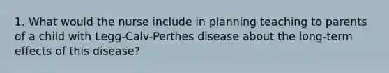 1. What would the nurse include in planning teaching to parents of a child with Legg-Calv-Perthes disease about the long-term effects of this disease?