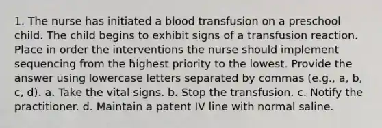 1. The nurse has initiated a blood transfusion on a preschool child. The child begins to exhibit signs of a transfusion reaction. Place in order the interventions the nurse should implement sequencing from the highest priority to the lowest. Provide the answer using lowercase letters separated by commas (e.g., a, b, c, d). a. Take the vital signs. b. Stop the transfusion. c. Notify the practitioner. d. Maintain a patent IV line with normal saline.