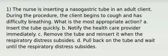 1) The nurse is inserting a nasogastric tube in an adult client. During the procedure, the client begins to cough and has difficulty breathing. What is the most appropriate action? a. Insert the tube quickly. b. Notify the health care provider immediately. c. Remove the tube and reinsert it when the respiratory distress subsides. d. Pull back on the tube and wait until the respiratory distress subsides.