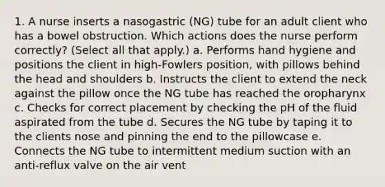 1. A nurse inserts a nasogastric (NG) tube for an adult client who has a bowel obstruction. Which actions does the nurse perform correctly? (Select all that apply.) a. Performs hand hygiene and positions the client in high-Fowlers position, with pillows behind the head and shoulders b. Instructs the client to extend the neck against the pillow once the NG tube has reached the oropharynx c. Checks for correct placement by checking the pH of the fluid aspirated from the tube d. Secures the NG tube by taping it to the clients nose and pinning the end to the pillowcase e. Connects the NG tube to intermittent medium suction with an anti-reflux valve on the air vent