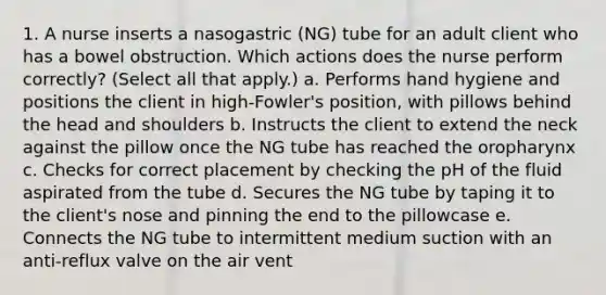 1. A nurse inserts a nasogastric (NG) tube for an adult client who has a bowel obstruction. Which actions does the nurse perform correctly? (Select all that apply.) a. Performs hand hygiene and positions the client in high-Fowler's position, with pillows behind the head and shoulders b. Instructs the client to extend the neck against the pillow once the NG tube has reached the oropharynx c. Checks for correct placement by checking the pH of the fluid aspirated from the tube d. Secures the NG tube by taping it to the client's nose and pinning the end to the pillowcase e. Connects the NG tube to intermittent medium suction with an anti-reflux valve on the air vent