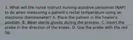 1. What will the nurse instruct nursing assistive personnel (NAP) to do when measuring a patient's rectal temperature using an electronic thermometer? A. Place the patient in the Fowler's position. B. Wear sterile gloves during the process. C. Insert the probe in the direction of the knees. D. Use the probe with the red tip.