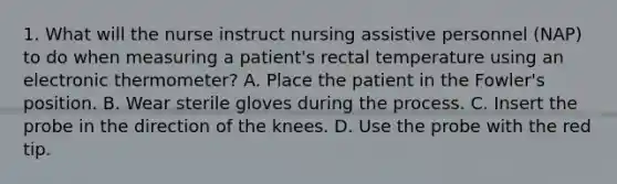 1. What will the nurse instruct nursing assistive personnel (NAP) to do when measuring a patient's rectal temperature using an electronic thermometer? A. Place the patient in the Fowler's position. B. Wear sterile gloves during the process. C. Insert the probe in the direction of the knees. D. Use the probe with the red tip.