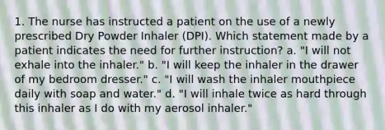 1. The nurse has instructed a patient on the use of a newly prescribed Dry Powder Inhaler (DPI). Which statement made by a patient indicates the need for further instruction? a. "I will not exhale into the inhaler." b. "I will keep the inhaler in the drawer of my bedroom dresser." c. "I will wash the inhaler mouthpiece daily with soap and water." d. "I will inhale twice as hard through this inhaler as I do with my aerosol inhaler."