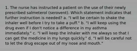 1. The nurse has instructed a patient on the use of their newly prescribed salmeterol (serovent). Which statement indicates that further instruction is needed? a. "I will be certain to shake the inhaler well before I try to take a puff." b. "I will keep using the drug even if I don't notice a difference in my asthma immediately." c. "I will keep the inhaler with me always so that I can get the medicine in my lungs quickly." d. "I will be careful not to let the drug escape out of my nose and mouth."