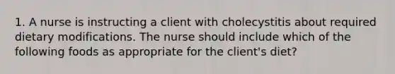 1. A nurse is instructing a client with cholecystitis about required dietary modifications. The nurse should include which of the following foods as appropriate for the client's diet?