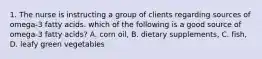 1. The nurse is instructing a group of clients regarding sources of omega-3 fatty acids. which of the following is a good source of omega-3 fatty acids? A. corn oil, B. dietary supplements, C. fish, D. leafy green vegetables