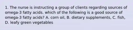 1. The nurse is instructing a group of clients regarding sources of omega-3 fatty acids. which of the following is a good source of omega-3 fatty acids? A. corn oil, B. dietary supplements, C. fish, D. leafy green vegetables