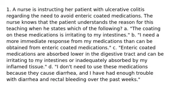 1. A nurse is instructing her patient with ulcerative colitis regarding the need to avoid enteric coated medications. The nurse knows that the patient understands the reason for this teaching when he states which of the following? a. "The coating on these medications is irritating to my intestines." b. "I need a more immediate response from my medications than can be obtained from enteric coated medications." c. "Enteric coated medications are absorbed lower in the digestive tract and can be irritating to my intestines or inadequately absorbed by my inflamed tissue." d. "I don't need to use these medications because they cause diarrhea, and I have had enough trouble with diarrhea and rectal bleeding over the past weeks."