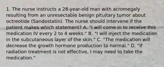 1. The nurse instructs a 28-year-old man with acromegaly resulting from an unresectable benign pituitary tumor about octreotide (Sandostatin). The nurse should intervene if the patient makes which statement? A. "I will come in to receive this medication IV every 2 to 4 weeks." B. "I will inject the medication in the subcutaneous layer of the skin." C. "The medication will decrease the growth hormone production to normal." D. "If radiation treatment is not effective, I may need to take the medication."