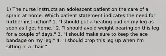 1) The nurse instructs an adolescent patient on the care of a sprain at home. Which patient statement indicates the need for further instruction? 1. "I should put a heating pad on my leg as soon as I get home." 2. "I should avoid weight bearing on this leg for a couple of days." 3. "I should make sure to keep the ace bandage on my leg." 4. "I should prop this leg up when I'm sitting in a chair."