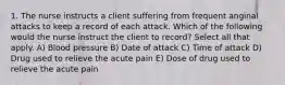 1. The nurse instructs a client suffering from frequent anginal attacks to keep a record of each attack. Which of the following would the nurse instruct the client to record? Select all that apply. A) Blood pressure B) Date of attack C) Time of attack D) Drug used to relieve the acute pain E) Dose of drug used to relieve the acute pain