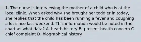 1. The nurse is interviewing the mother of a child who is at the local clinic. When asked why she brought her toddler in today, she replies that the child has been running a fever and coughing a lot since last weekend. This information would be noted in the chart as what data? A. heath history B. present health concern C. chief complaint D. biographical history