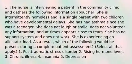 1. The nurse is interviewing a patient in the community clinic and gathers the following information about her: She is intermittently homeless and is a single parent with two children who have developmental delays. She has had asthma since she was a teenager. She does not laugh or smile, does not volunteer any information, and at times appears close to tears. She has no support system and does not work. She is experiencing an allostatic load. As a result, which of the following would be present during a complete patient assessment? (Select all that apply.) 1. Posttraumatic stress disorder 2. Rising hormone levels 3. Chronic illness 4. Insomnia 5. Depression