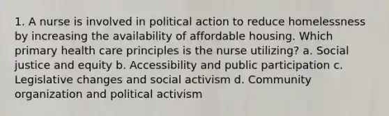 1. A nurse is involved in political action to reduce homelessness by increasing the availability of affordable housing. Which primary health care principles is the nurse utilizing? a. Social justice and equity b. Accessibility and public participation c. Legislative changes and social activism d. Community organization and political activism