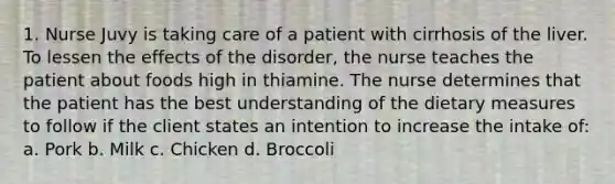 1. Nurse Juvy is taking care of a patient with cirrhosis of the liver. To lessen the effects of the disorder, the nurse teaches the patient about foods high in thiamine. The nurse determines that the patient has the best understanding of the dietary measures to follow if the client states an intention to increase the intake of: a. Pork b. Milk c. Chicken d. Broccoli