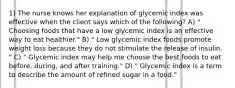 1) The nurse knows her explanation of glycemic index was effective when the client says which of the following? A) " Choosing foods that have a low glycemic index is an effective way to eat healthier." B) " Low glycemic index foods promote weight loss because they do not stimulate the release of insulin. " C) " Glycemic index may help me choose the best foods to eat before, during, and after training." D) " Glycemic index is a term to describe the amount of refined sugar in a food."