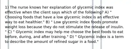 1) The nurse knows her explanation of glycemic index was effective when the client says which of the following? A) " Choosing foods that have a low glycemic index is an effective way to eat healthier." B) " Low glycemic index foods promote weight loss because they do not stimulate the release of insulin. " C) " Glycemic index may help me choose the best foods to eat before, during, and after training." D) " Glycemic index is a term to describe the amount of refined sugar in a food."