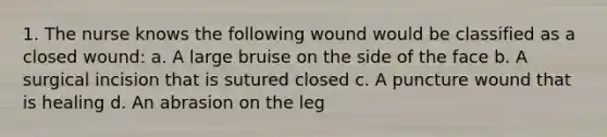 1. The nurse knows the following wound would be classified as a closed wound: a. A large bruise on the side of the face b. A surgical incision that is sutured closed c. A puncture wound that is healing d. An abrasion on the leg