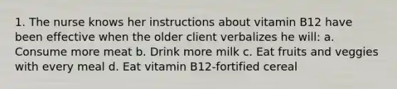 1. The nurse knows her instructions about vitamin B12 have been effective when the older client verbalizes he will: a. Consume more meat b. Drink more milk c. Eat fruits and veggies with every meal d. Eat vitamin B12-fortified cereal