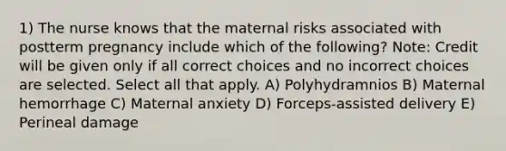 1) The nurse knows that the maternal risks associated with postterm pregnancy include which of the following? Note: Credit will be given only if all correct choices and no incorrect choices are selected. Select all that apply. A) Polyhydramnios B) Maternal hemorrhage C) Maternal anxiety D) Forceps-assisted delivery E) Perineal damage