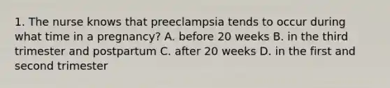 1. The nurse knows that preeclampsia tends to occur during what time in a pregnancy? A. before 20 weeks B. in the third trimester and postpartum C. after 20 weeks D. in the first and second trimester