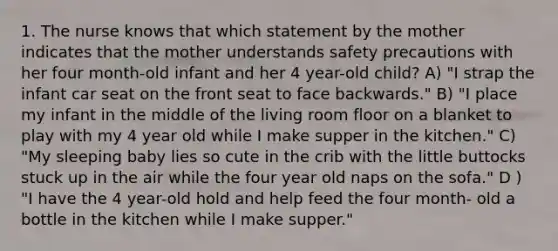 1. The nurse knows that which statement by the mother indicates that the mother understands safety precautions with her four month-old infant and her 4 year-old child? A) "I strap the infant car seat on the front seat to face backwards." B) "I place my infant in the middle of the living room floor on a blanket to play with my 4 year old while I make supper in the kitchen." C) "My sleeping baby lies so cute in the crib with the little buttocks stuck up in the air while the four year old naps on the sofa." D ) "I have the 4 year-old hold and help feed the four month- old a bottle in the kitchen while I make supper."