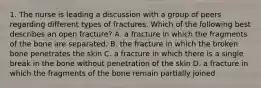 1. The nurse is leading a discussion with a group of peers regarding different types of fractures. Which of the following best describes an open fracture? A. a fracture in which the fragments of the bone are separated. B. the fracture in which the broken bone penetrates the skin C. a fracture in which there is a single break in the bone without penetration of the skin D. a fracture in which the fragments of the bone remain partially joined