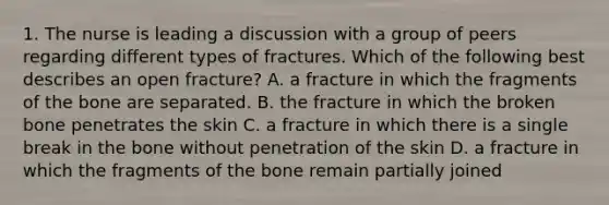 1. The nurse is leading a discussion with a group of peers regarding different types of fractures. Which of the following best describes an open fracture? A. a fracture in which the fragments of the bone are separated. B. the fracture in which the broken bone penetrates the skin C. a fracture in which there is a single break in the bone without penetration of the skin D. a fracture in which the fragments of the bone remain partially joined