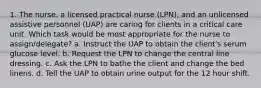 1. The nurse, a licensed practical nurse (LPN), and an unlicensed assistive personnel (UAP) are caring for clients in a critical care unit. Which task would be most appropriate for the nurse to assign/delegate? a. Instruct the UAP to obtain the client's serum glucose level. b. Request the LPN to change the central line dressing. c. Ask the LPN to bathe the client and change the bed linens. d. Tell the UAP to obtain urine output for the 12 hour shift.