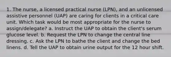 1. The nurse, a licensed practical nurse (LPN), and an unlicensed assistive personnel (UAP) are caring for clients in a critical care unit. Which task would be most appropriate for the nurse to assign/delegate? a. Instruct the UAP to obtain the client's serum glucose level. b. Request the LPN to change the central line dressing. c. Ask the LPN to bathe the client and change the bed linens. d. Tell the UAP to obtain urine output for the 12 hour shift.