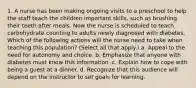 1. A nurse has been making ongoing visits to a preschool to help the staff teach the children important skills, such as brushing their teeth after meals. Now the nurse is scheduled to teach carbohydrate counting to adults newly diagnosed with diabetes. Which of the following actions will the nurse need to take when teaching this population? (Select all that apply.) a. Appeal to the need for autonomy and choice. b. Emphasize that anyone with diabetes must know this information. c. Explain how to cope with being a guest at a dinner. d. Recognize that this audience will depend on the instructor to set goals for learning.