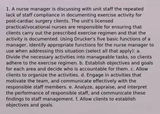 1. A nurse manager is discussing with unit staff the repeated lack of staff compliance in documenting exercise activity for post-cardiac surgery clients. The unit's licensed practical/vocational nurses are responsible for ensuring that clients carry out the prescribed exercise regimen and that the activity is documented. Using Drucker's five basic functions of a manager, identify appropriate functions for the nurse manager to use when addressing this situation (select all that apply): a. Divide the necessary activities into manageable tasks, so clients adhere to the exercise regimen. b. Establish objectives and goals for each area and decide who is accountable for them. c. Allow clients to organize the activities. d. Engage in activities that motivate the team, and communicate effectively with the responsible staff members. e. Analyze, appraise, and interpret the performance of responsible staff, and communicate these findings to staff management. f. Allow clients to establish objectives and goals.