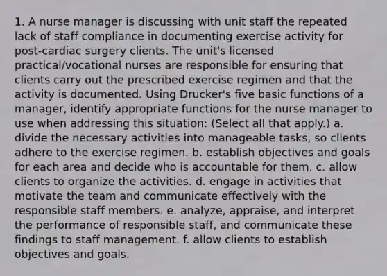 1. A nurse manager is discussing with unit staff the repeated lack of staff compliance in documenting exercise activity for post-cardiac surgery clients. The unit's licensed practical/vocational nurses are responsible for ensuring that clients carry out the prescribed exercise regimen and that the activity is documented. Using Drucker's five basic functions of a manager, identify appropriate functions for the nurse manager to use when addressing this situation: (Select all that apply.) a. divide the necessary activities into manageable tasks, so clients adhere to the exercise regimen. b. establish objectives and goals for each area and decide who is accountable for them. c. allow clients to organize the activities. d. engage in activities that motivate the team and communicate effectively with the responsible staff members. e. analyze, appraise, and interpret the performance of responsible staff, and communicate these findings to staff management. f. allow clients to establish objectives and goals.