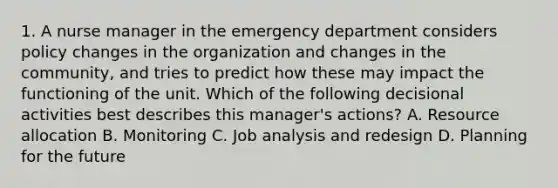 1. A nurse manager in the emergency department considers policy changes in the organization and changes in the community, and tries to predict how these may impact the functioning of the unit. Which of the following decisional activities best describes this manager's actions? A. Resource allocation B. Monitoring C. Job analysis and redesign D. Planning for the future