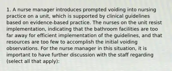 1. A nurse manager introduces prompted voiding into nursing practice on a unit, which is supported by clinical guidelines based on evidence-based practice. The nurses on the unit resist implementation, indicating that the bathroom facilities are too far away for efficient implementation of the guidelines, and that resources are too few to accomplish the initial voiding observations. For the nurse manager in this situation, it is important to have further discussion with the staff regarding (select all that apply):